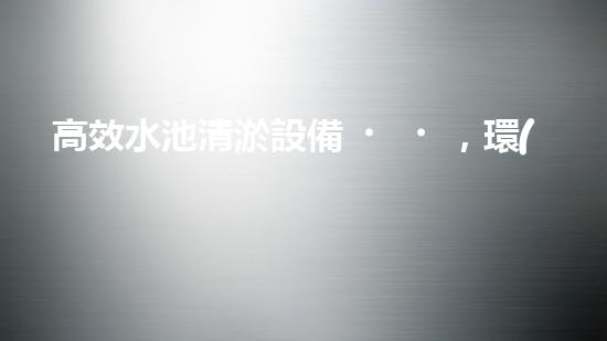 高效水池清淤設備，環(huán)保清潔新選擇！